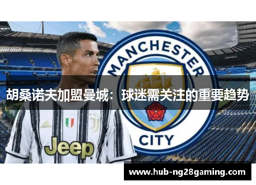 胡桑诺夫加盟曼城:球迷需关注的重要趋势 胡桑诺夫加盟曼城:球迷需关注的重要趋势