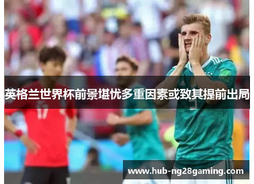 英格兰世界杯前景堪忧多重因素或致其提前出局 英格兰世界杯前景堪忧多重因素或致其提前出局