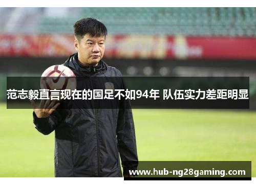 范志毅直言现在的国足不如94年 队伍实力差距明显 范志毅直言现在的国足不如94年 队伍实力差距明显