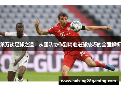 莱万谈足球之道:从团队协作到精准进球技巧的全面解析 莱万谈足球之道:从团队协作到精准进球技巧的全面解析
