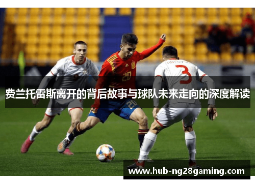 费兰托雷斯离开的背后故事与球队未来走向的深度解读 费兰托雷斯离开的背后故事与球队未来走向的深度解读