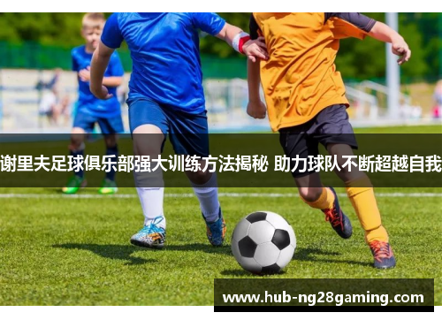 谢里夫足球俱乐部强大训练方法揭秘 助力球队不断超越自我 谢里夫足球俱乐部强大训练方法揭秘 助力球队不断超越自我