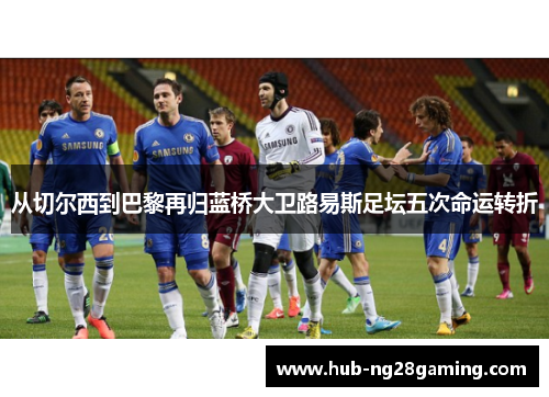 从切尔西到巴黎再归蓝桥大卫路易斯足坛五次命运转折 从切尔西到巴黎再归蓝桥大卫路易斯足坛五次命运转折