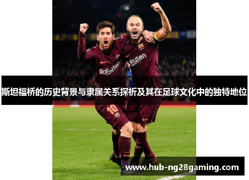 斯坦福桥的历史背景与隶属关系探析及其在足球文化中的独特地位