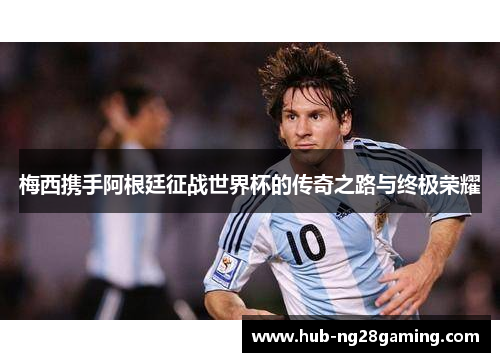 梅西携手阿根廷征战世界杯的传奇之路与终极荣耀