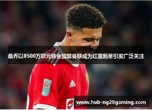 桑乔以8500万欧元转会加盟曼联成为红魔新星引发广泛关注 桑乔以8500万欧元转会加盟曼联成为红魔新星引发广泛关注
