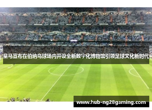 皇马宣布在伯纳乌球场内开设全新数字化博物馆引领足球文化新时代 皇马宣布在伯纳乌球场内开设全新数字化博物馆引领足球文化新时代