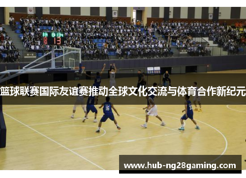篮球联赛国际友谊赛推动全球文化交流与体育合作新纪元