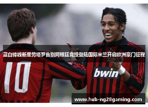 蓝白锋线新星劳塔罗告别阿根廷竞技登陆国际米兰开启欧洲豪门征程