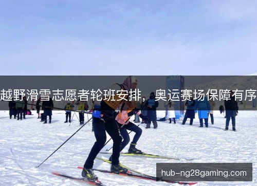 越野滑雪志愿者轮班安排,奥运赛场保障有序 越野滑雪志愿者轮班安排,奥运赛场保障有序